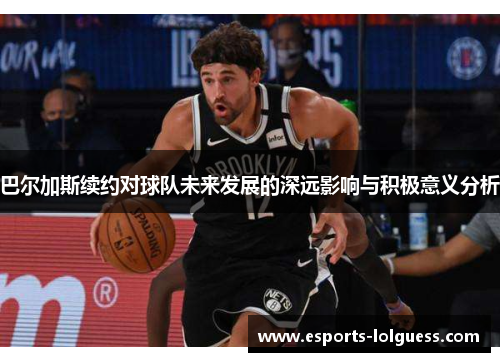 巴尔加斯续约对球队未来发展的深远影响与积极意义分析