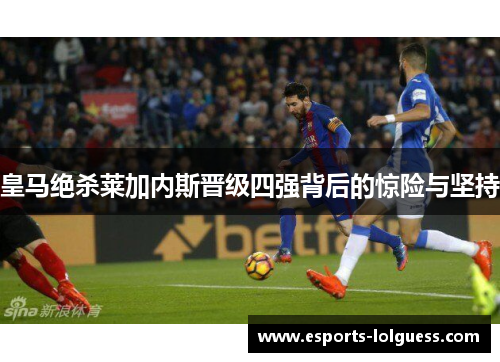 皇马绝杀莱加内斯晋级四强背后的惊险与坚持
