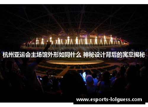 杭州亚运会主场馆外形如同什么 神秘设计背后的寓意揭秘
